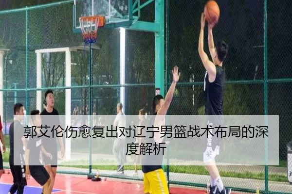 郭艾伦伤愈复出对辽宁男篮战术布局的深度解析