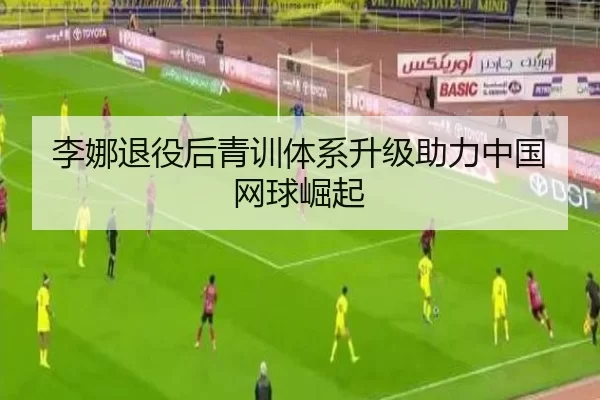 李娜退役后青训体系升级助力中国网球崛起